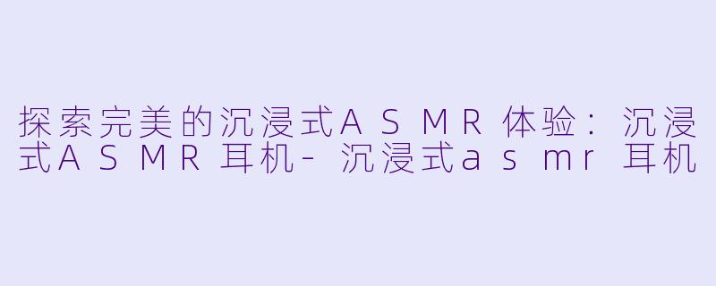 探索完美的沉浸式ASMR体验：沉浸式ASMR耳机-沉浸式asmr耳机