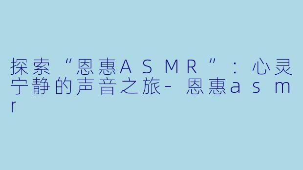 探索“恩惠ASMR”：心灵宁静的声音之旅-恩惠asmr