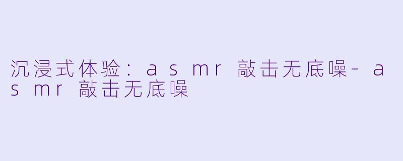 沉浸式体验：asmr敲击无底噪-asmr敲击无底噪
