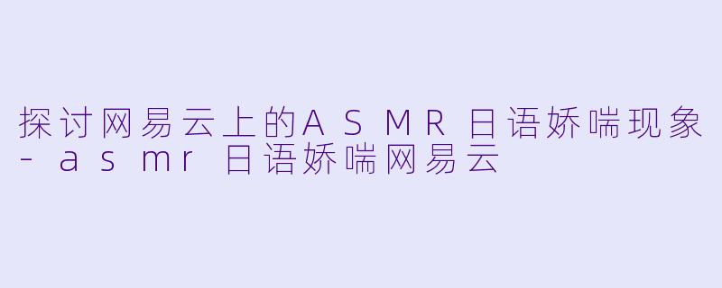 探讨网易云上的ASMR日语娇喘现象-asmr日语娇喘网易云
