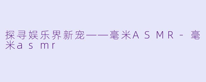 探寻娱乐界新宠——毫米ASMR-毫米asmr