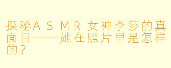 探秘ASMR女神李莎的真面目——她在照片里是怎样的？