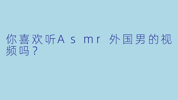 你喜欢听Asmr外国男的视频吗？
