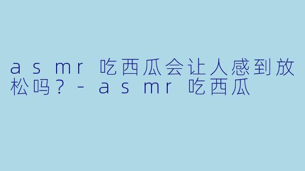 asmr吃西瓜会让人感到放松吗？