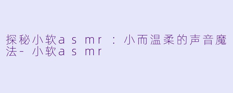 探秘小软asmr：小而温柔的声音魔法-小软asmr