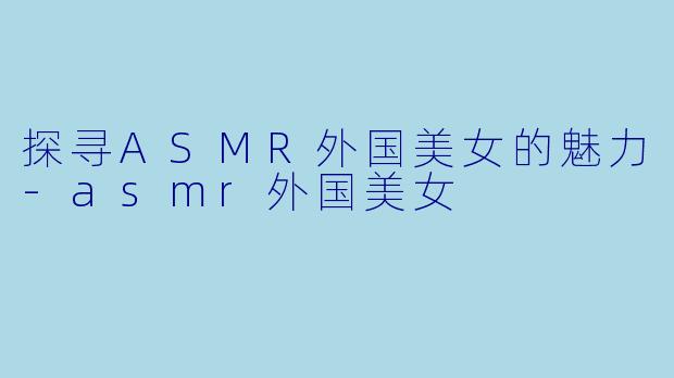 探寻ASMR外国美女的魅力-asmr外国美女