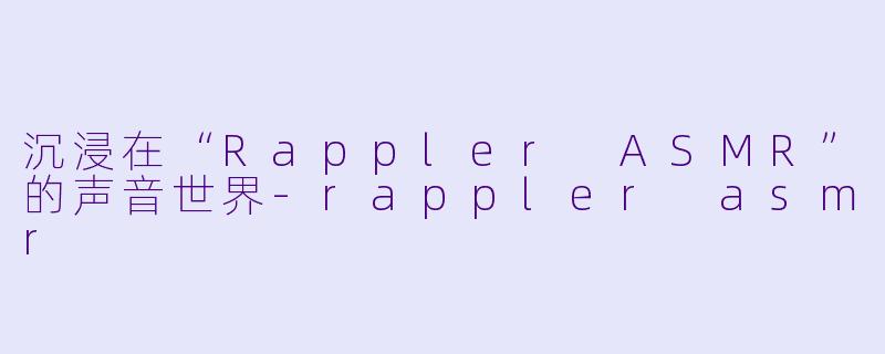 沉浸在“Rappler ASMR”的声音世界-rappler asmr
