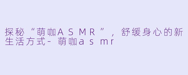 探秘“萌咖ASMR”，舒缓身心的新生活方式-萌咖asmr