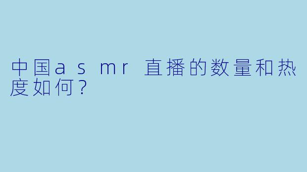 中国asmr直播的数量和热度如何？