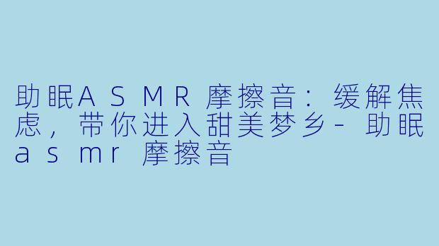 助眠ASMR摩擦音：缓解焦虑，带你进入甜美梦乡-助眠asmr摩擦音