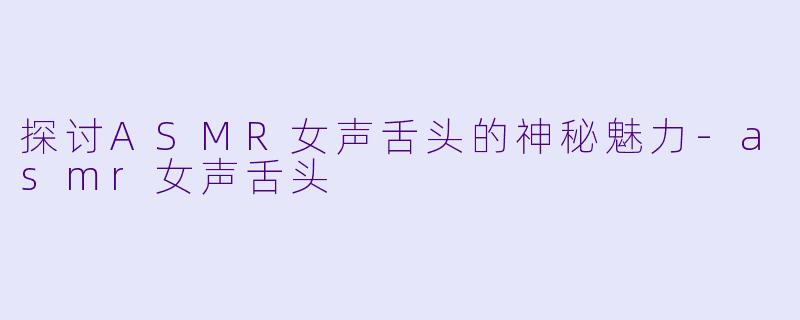 探讨ASMR女声舌头的神秘魅力-asmr女声舌头