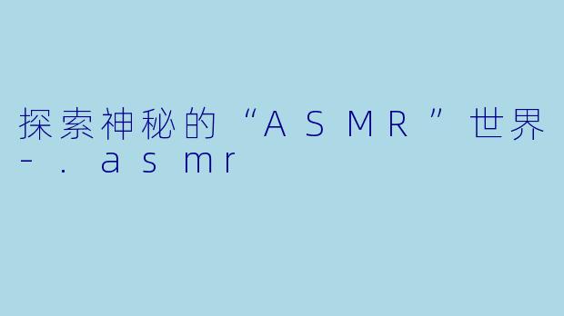 探索神秘的“ASMR”世界-.asmr