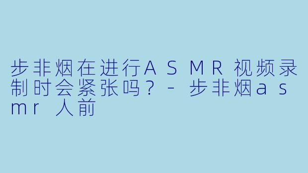 步非烟在进行ASMR视频录制时会紧张吗？