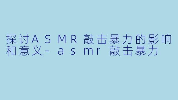 探讨ASMR敲击暴力的影响和意义-asmr敲击暴力