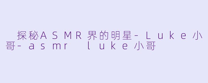  探秘ASMR界的明星-Luke小哥-asmr luke小哥