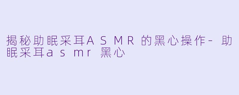 揭秘助眠采耳ASMR的黑心操作-助眠采耳asmr黑心
