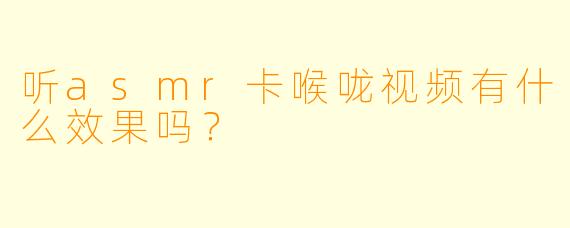 听asmr卡喉咙视频有什么效果吗？