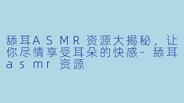 舔耳ASMR资源大揭秘，让你尽情享受耳朵的快感-舔耳asmr资源