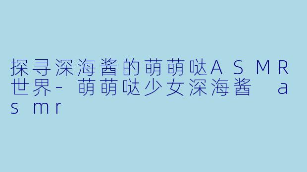 探寻深海酱的萌萌哒ASMR世界-萌萌哒少女深海酱 asmr