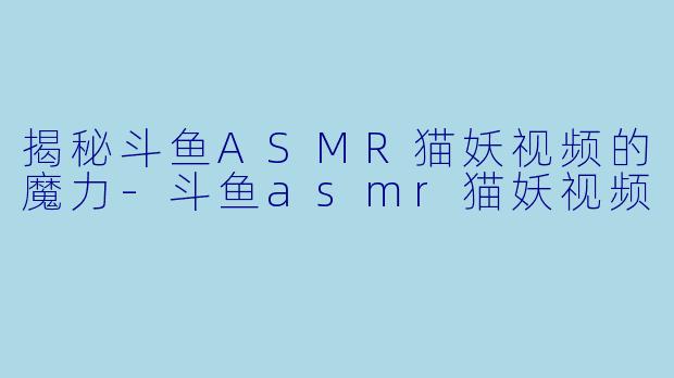 揭秘斗鱼ASMR猫妖视频的魔力-斗鱼asmr猫妖视频