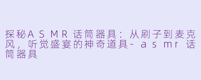 探秘ASMR话筒器具：从刷子到麦克风，听觉盛宴的神奇道具-asmr话筒器具