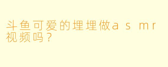 斗鱼可爱的埋埋做asmr视频吗？
