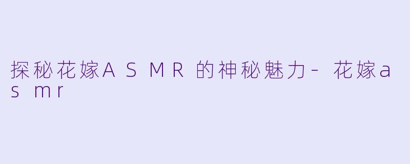 探秘花嫁ASMR的神秘魅力-花嫁asmr