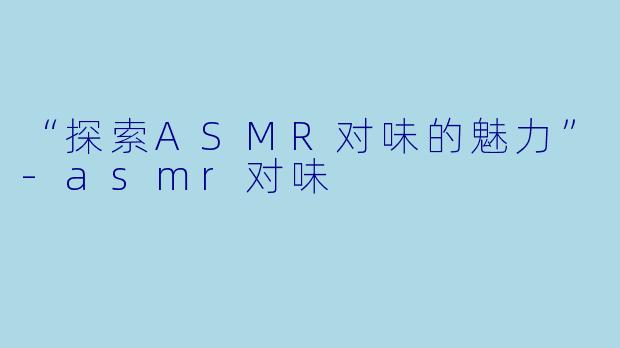 “探索ASMR对味的魅力”-asmr对味