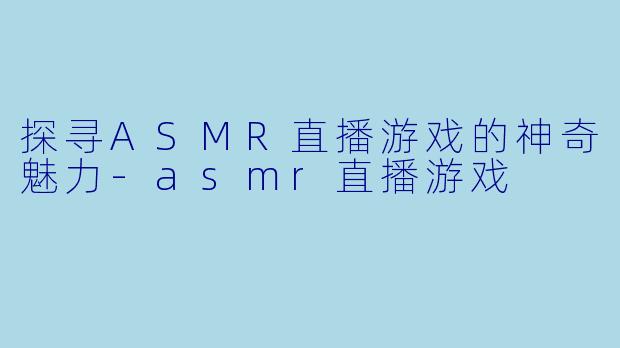 探寻ASMR直播游戏的神奇魅力-asmr直播游戏