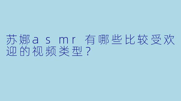苏娜asmr有哪些比较受欢迎的视频类型？