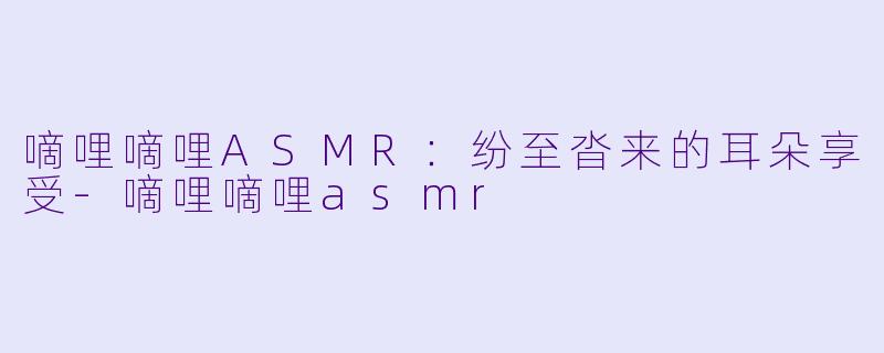 嘀哩嘀哩ASMR：纷至沓来的耳朵享受-嘀哩嘀哩asmr
