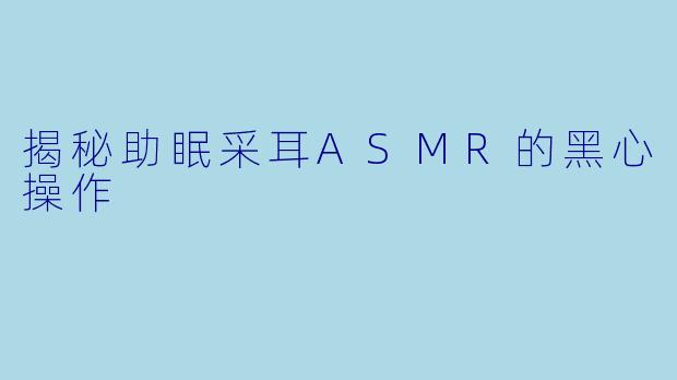 揭秘助眠采耳ASMR的黑心操作
