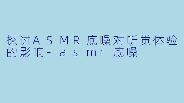 探讨ASMR底噪对听觉体验的影响-asmr底噪