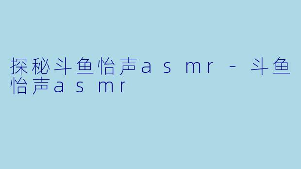探秘斗鱼怡声asmr-斗鱼怡声asmr