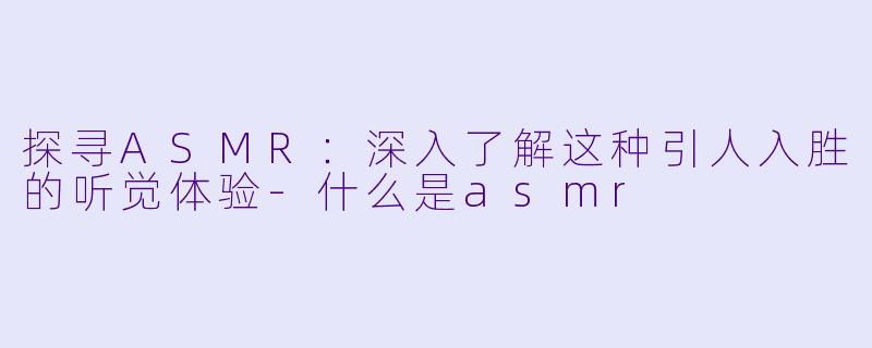 探寻ASMR：深入了解这种引人入胜的听觉体验-什么是asmr