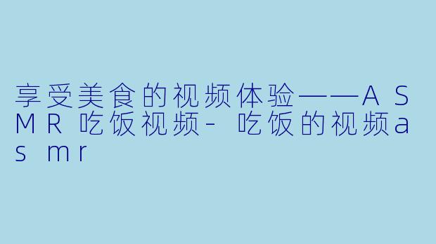 享受美食的视频体验——ASMR吃饭视频-吃饭的视频asmr