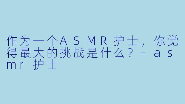 作为一个ASMR护士，你觉得最大的挑战是什么？