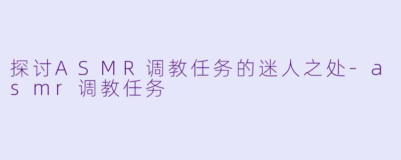 探讨ASMR调教任务的迷人之处-asmr调教任务