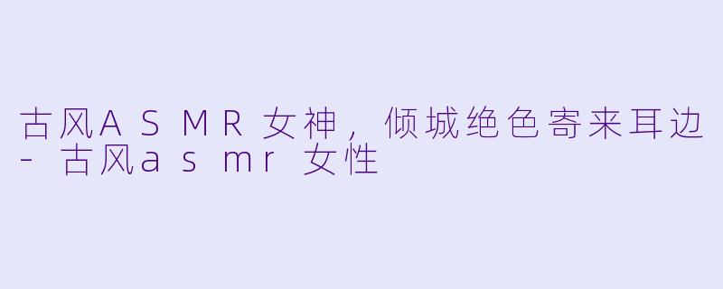 古风ASMR女神，倾城绝色寄来耳边-古风asmr女性