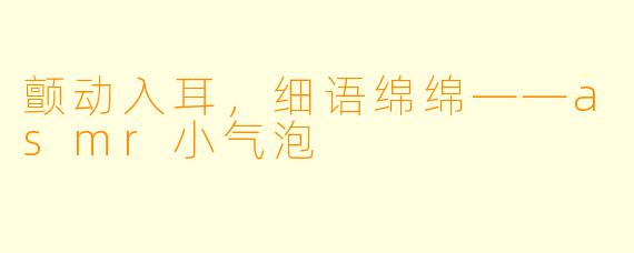 颤动入耳，细语绵绵——asmr小气泡