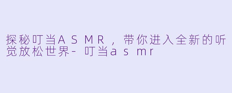 探秘叮当ASMR，带你进入全新的听觉放松世界-叮当asmr