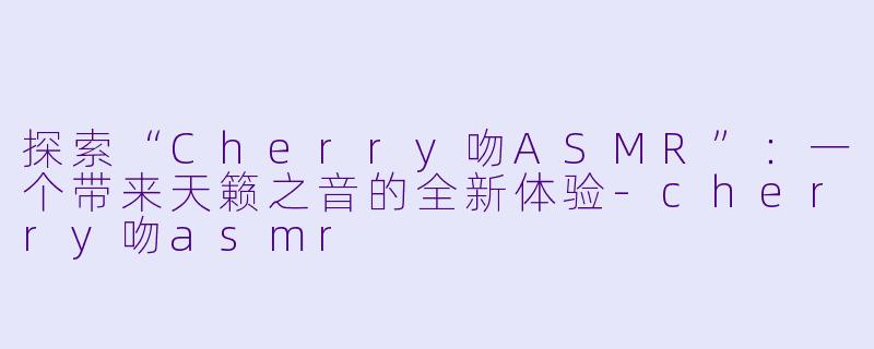 探索“Cherry吻ASMR”：一个带来天籁之音的全新体验-cherry吻asmr