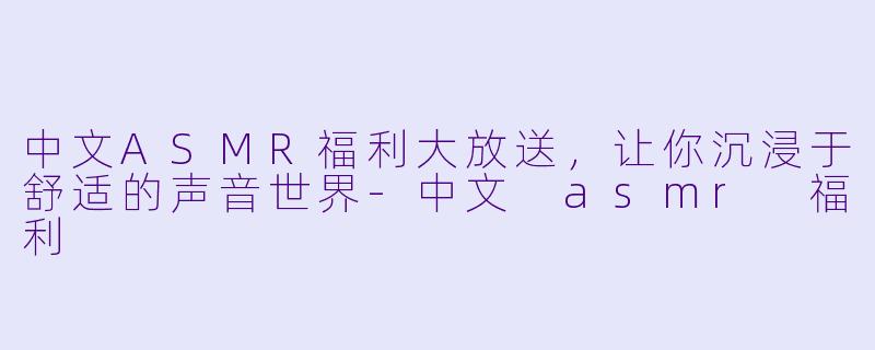 中文ASMR福利大放送，让你沉浸于舒适的声音世界-中文 asmr 福利