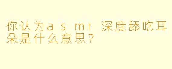 你认为asmr深度舔吃耳朵是什么意思？
