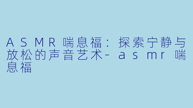 ASMR喘息福：探索宁静与放松的声音艺术-asmr喘息福