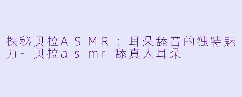 探秘贝拉ASMR：耳朵舔音的独特魅力-贝拉asmr舔真人耳朵