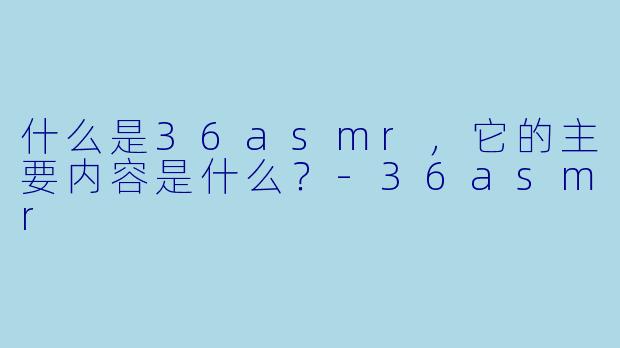 什么是36asmr，它的主要内容是什么？