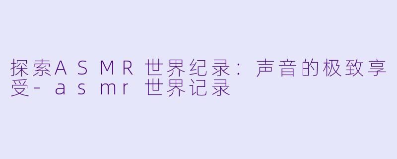 探索ASMR世界纪录：声音的极致享受-asmr世界记录