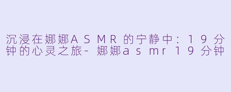 沉浸在娜娜ASMR的宁静中：19分钟的心灵之旅-娜娜asmr19分钟