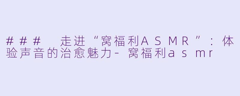 ### 走进“窝福利ASMR”：体验声音的治愈魅力-窝福利asmr